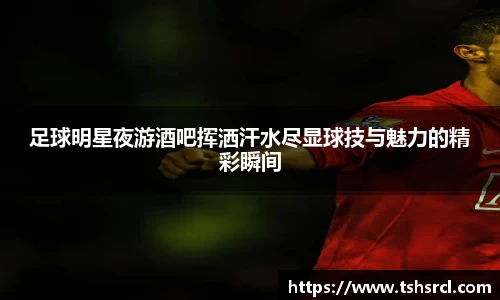 足球明星夜游酒吧挥洒汗水尽显球技与魅力的精彩瞬间