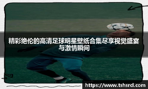 精彩绝伦的高清足球明星壁纸合集尽享视觉盛宴与激情瞬间