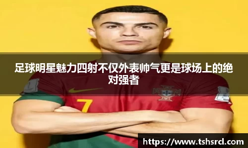 足球明星魅力四射不仅外表帅气更是球场上的绝对强者