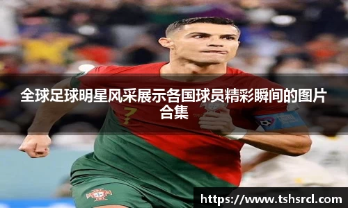 全球足球明星风采展示各国球员精彩瞬间的图片合集