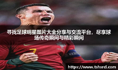 寻找足球明星图片大全分享与交流平台，尽享球场传奇瞬间与精彩瞬间