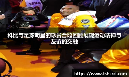 科比与足球明星的珍贵合照回顾展现运动精神与友谊的交融