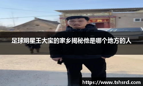 足球明星王大宝的家乡揭秘他是哪个地方的人
