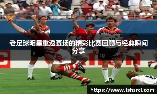 老足球明星重返赛场的精彩比赛回顾与经典瞬间分享