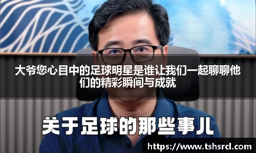 大爷您心目中的足球明星是谁让我们一起聊聊他们的精彩瞬间与成就